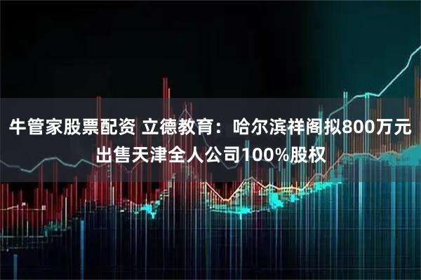 牛管家股票配资 立德教育：哈尔滨祥阁拟800万元出售天津全人公司100%股权