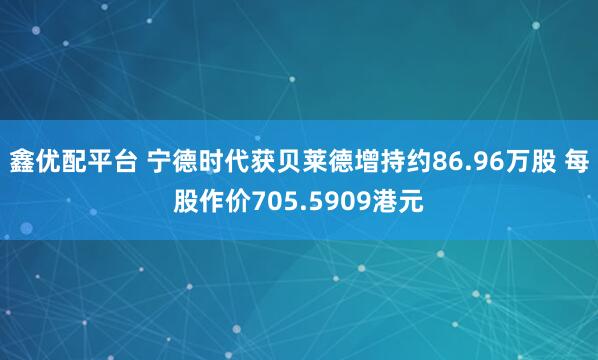 鑫优配平台 宁德时代获贝莱德增持约86.96万股 每股作价705.5909港元