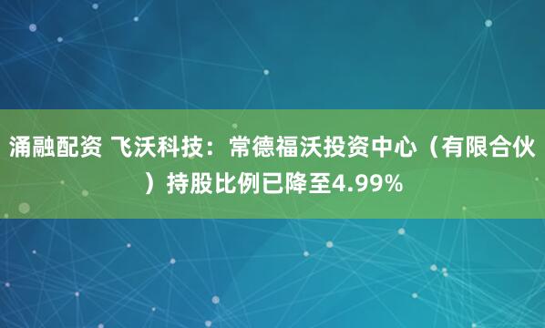 涌融配资 飞沃科技：常德福沃投资中心（有限合伙）持股比例已降至4.99%