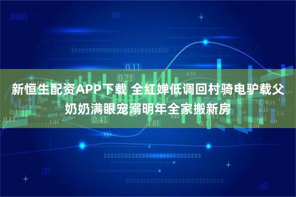 新恒生配资APP下载 全红婵低调回村骑电驴载父奶奶满眼宠溺明年全家搬新房